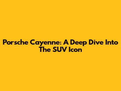 Porsche Cayenne: A Deep Dive Into The SUV Icon