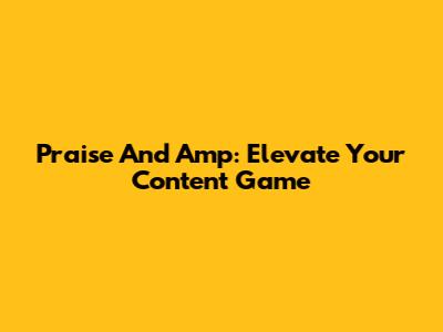 Praise And Amp: Elevate Your Content Game