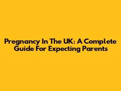 Pregnancy In The UK: A Complete Guide For Expecting Parents