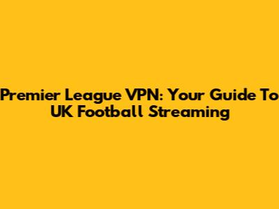 Premier League VPN: Your Guide To UK Football Streaming