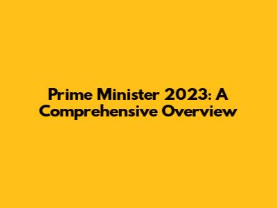 Prime Minister 2023: A Comprehensive Overview