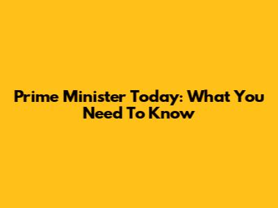 Prime Minister Today: What You Need To Know