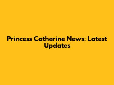 Princess Catherine News: Latest Updates