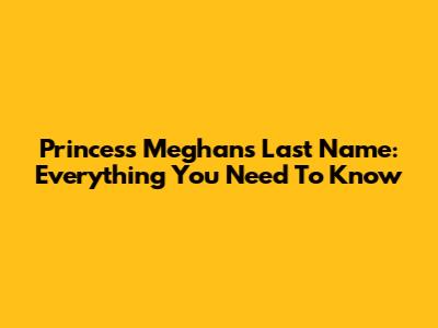 Princess Meghan's Last Name: Everything You Need To Know