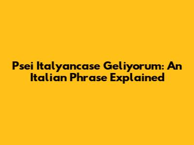 Psei Italyancase Geliyorum: An Italian Phrase Explained