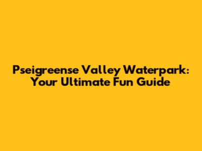 Pseigreense Valley Waterpark: Your Ultimate Fun Guide