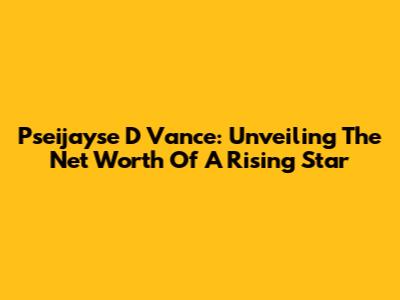 Pseijayse D Vance: Unveiling The Net Worth Of A Rising Star