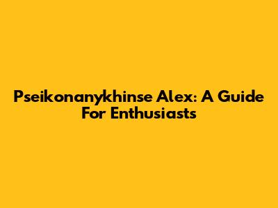 Pseikonanykhinse Alex: A Guide For Enthusiasts