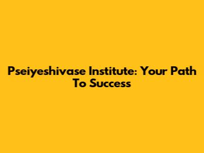 Pseiyeshivase Institute: Your Path To Success