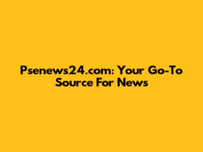 Psenews24.com: Your Go-To Source For News