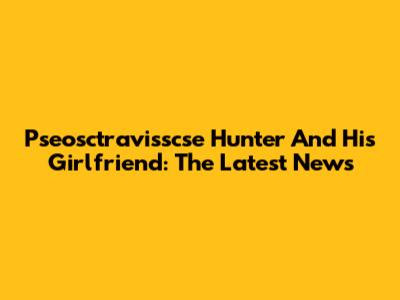 Pseosctravisscse Hunter And His Girlfriend: The Latest News