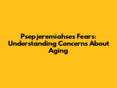 Psepjeremiahse's Fears: Understanding Concerns About Aging
