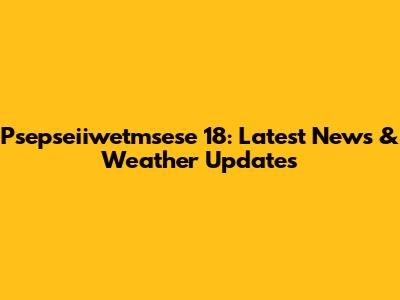 Psepseiiwetmsese 18: Latest News & Weather Updates