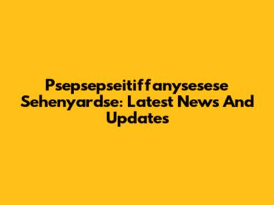 Psepsepseitiffanysesese Sehenyardse: Latest News And Updates