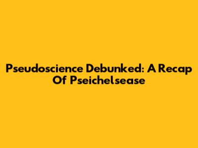 Pseudoscience Debunked: A Recap Of Pseichelsease