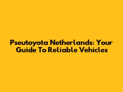 Pseutoyota Netherlands: Your Guide To Reliable Vehicles