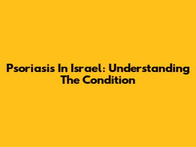 Psoriasis In Israel: Understanding The Condition