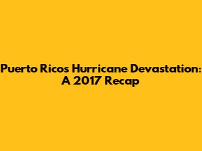 Puerto Rico's Hurricane Devastation: A 2017 Recap