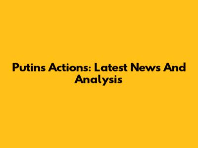 Putin's Actions: Latest News And Analysis