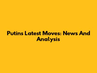 Putin's Latest Moves: News And Analysis