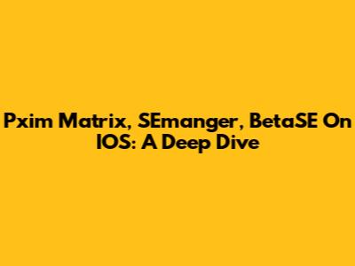 Pxim Matrix, SEmanger, BetaSE On IOS: A Deep Dive