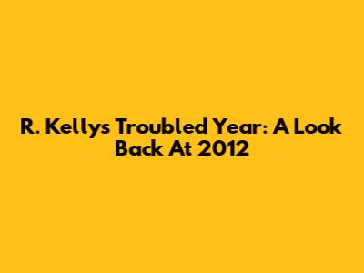 R. Kelly's Troubled Year: A Look Back At 2012