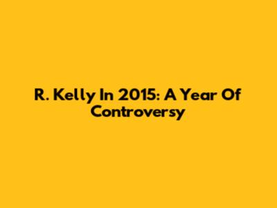 R. Kelly In 2015: A Year Of Controversy