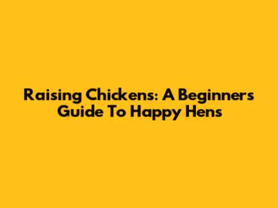 Raising Chickens: A Beginner's Guide To Happy Hens