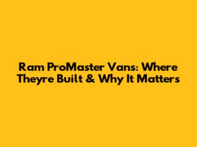 Ram ProMaster Vans: Where They're Built & Why It Matters