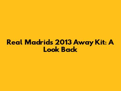 Real Madrid's 2013 Away Kit: A Look Back