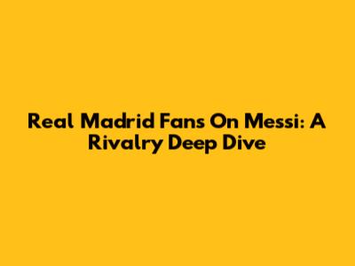 Real Madrid Fans On Messi: A Rivalry Deep Dive