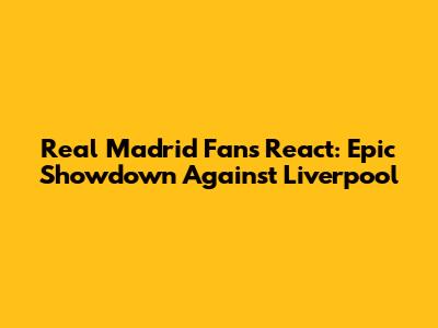 Real Madrid Fans React: Epic Showdown Against Liverpool