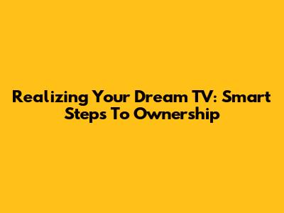 Realizing Your Dream TV: Smart Steps To Ownership