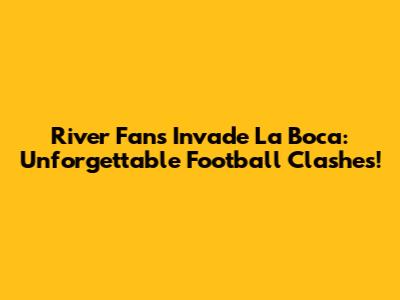 River Fans Invade La Boca: Unforgettable Football Clashes!