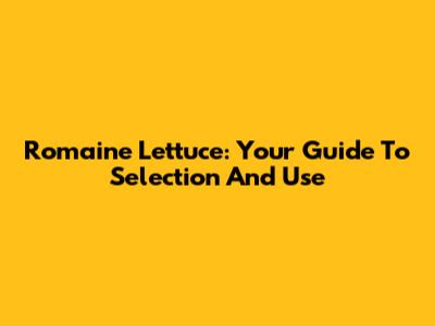 Romaine Lettuce: Your Guide To Selection And Use