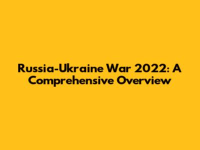Russia-Ukraine War 2022: A Comprehensive Overview