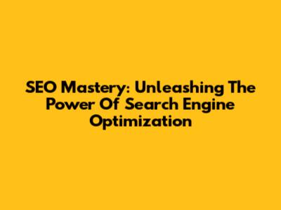 SEO Mastery: Unleashing The Power Of Search Engine Optimization