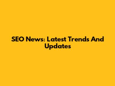 SEO News: Latest Trends And Updates
