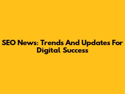 SEO News: Trends And Updates For Digital Success