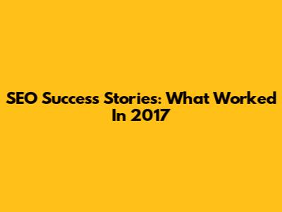 SEO Success Stories: What Worked In 2017