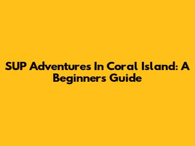 SUP Adventures In Coral Island: A Beginner's Guide