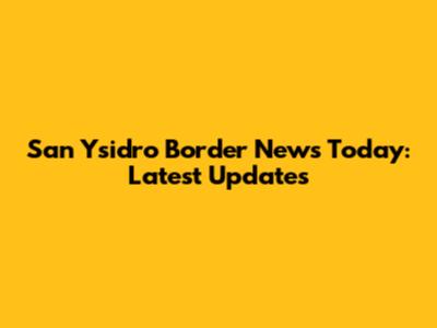 San Ysidro Border News Today: Latest Updates