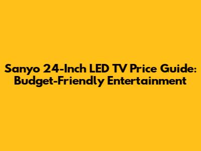 Sanyo 24-Inch LED TV Price Guide: Budget-Friendly Entertainment