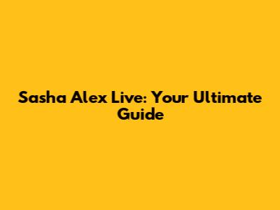 Sasha Alex Live: Your Ultimate Guide