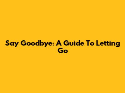 Say Goodbye: A Guide To Letting Go