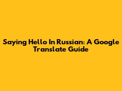 Saying Hello In Russian: A Google Translate Guide