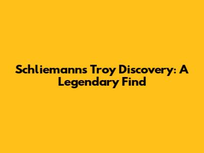Schliemann's Troy Discovery: A Legendary Find
