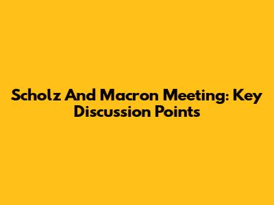 Scholz And Macron Meeting: Key Discussion Points