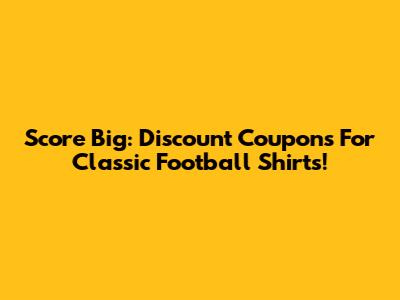 Score Big: Discount Coupons For Classic Football Shirts!