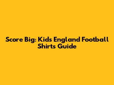 Score Big: Kids' England Football Shirts Guide